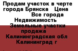 Продам участок в черте города Брянска › Цена ­ 800 000 - Все города Недвижимость » Земельные участки продажа   . Калининградская обл.,Калининград г.